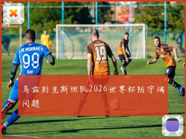 乌兹别克斯坦队2026世界杯防守端问题