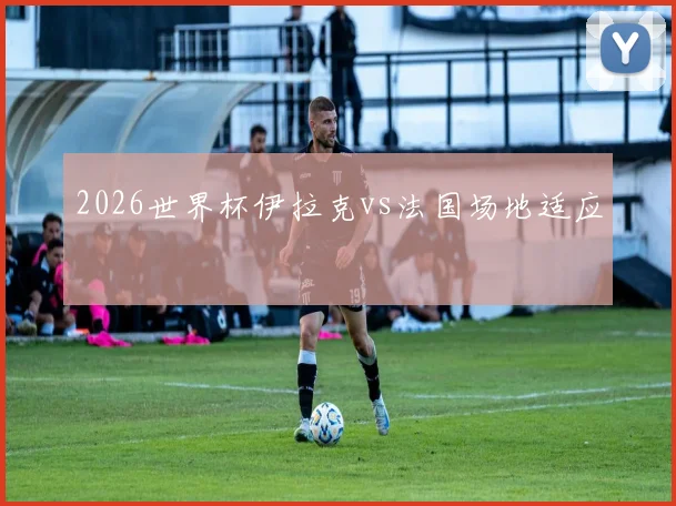 2026世界杯伊拉克vs法国场地适应