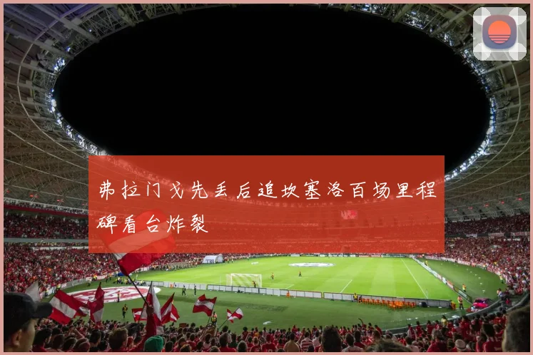 弗拉门戈先丢后追坎塞洛百场里程碑看台炸裂