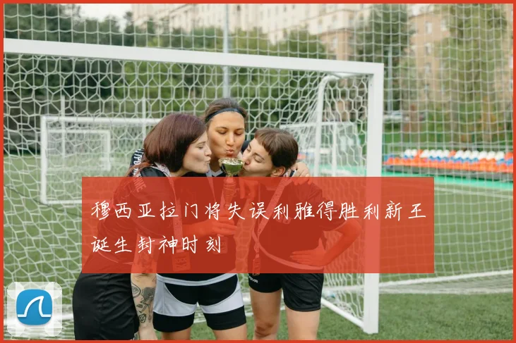 穆西亚拉门将失误利雅得胜利新王诞生封神时刻