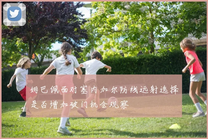 姆巴佩面对塞内加尔防线远射选择是否增加破门机会观察