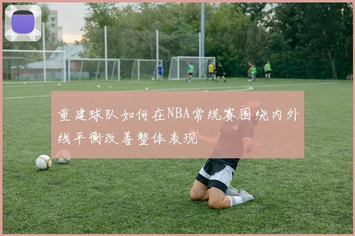 重建球队如何在NBA常规赛围绕内外线平衡改善整体表现