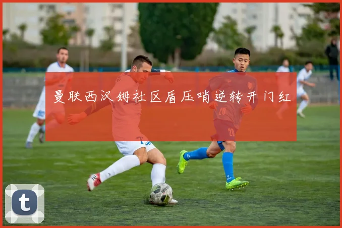 曼联西汉姆社区盾压哨逆转开门红