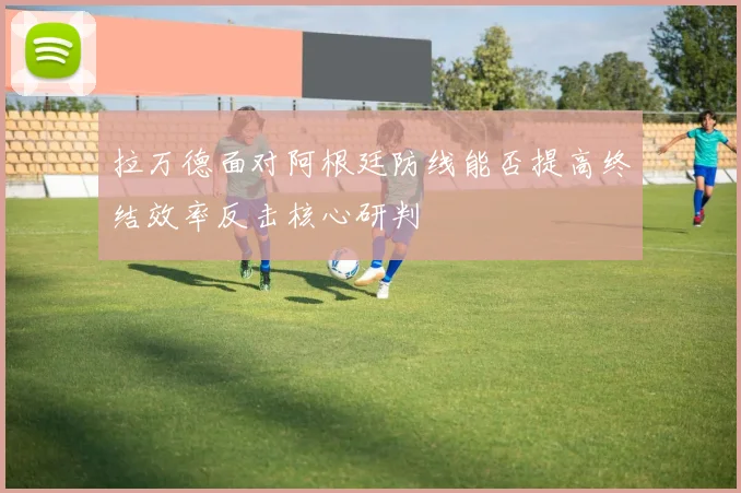 拉万德面对阿根廷防线能否提高终结效率反击核心研判