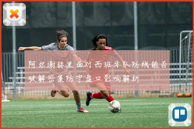 阿尔谢赫里面对西班牙队防线能否破解密集防守盘口影响解析