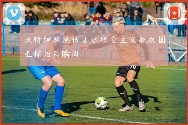 坎特神级挑传吉达联合主场狂欢国王杯泪目瞬间