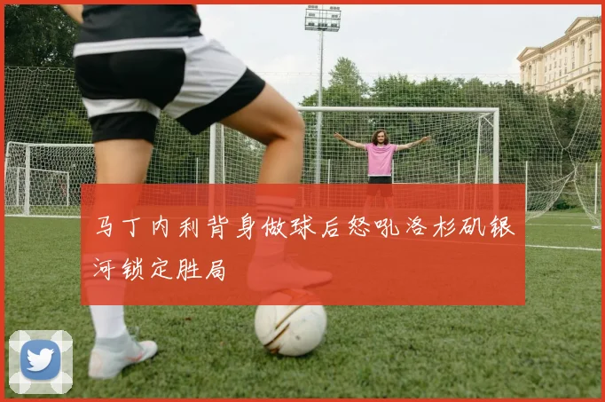 马丁内利背身做球后怒吼洛杉矶银河锁定胜局