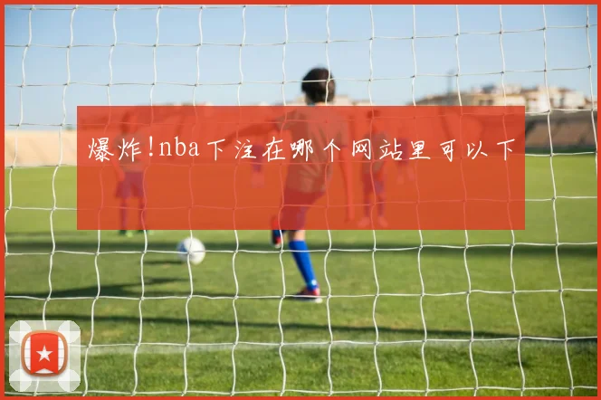 爆炸!nba下注在哪个网站里可以下
