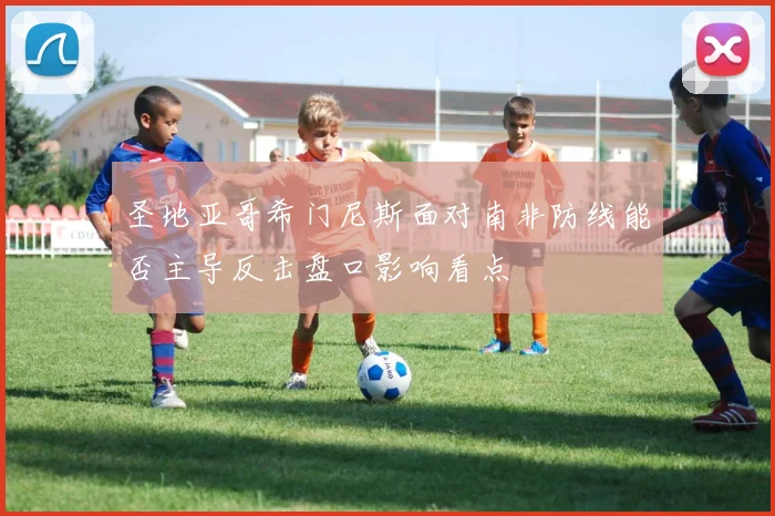 圣地亚哥希门尼斯面对南非防线能否主导反击盘口影响看点