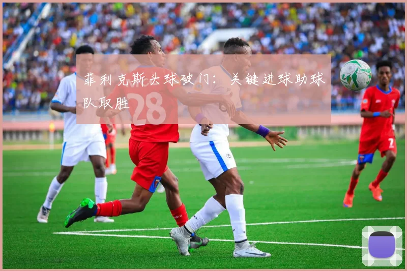 菲利克斯头球破门：关键进球助球队取胜