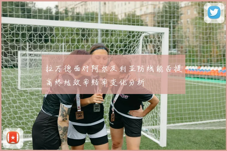 拉万德面对阿尔及利亚防线能否提高终结效率赔率变化分析