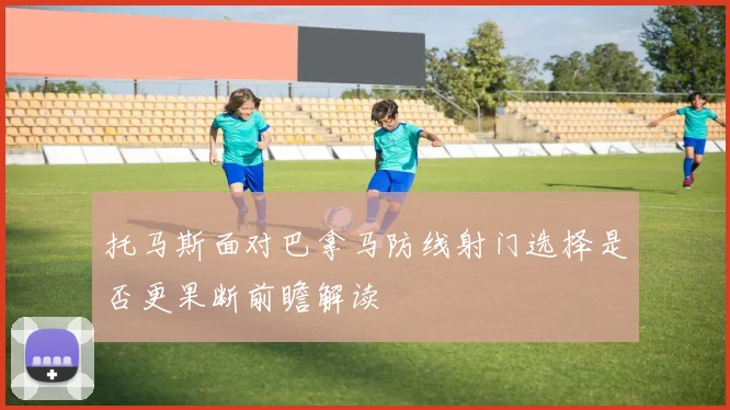 托马斯面对巴拿马防线射门选择是否更果断前瞻解读