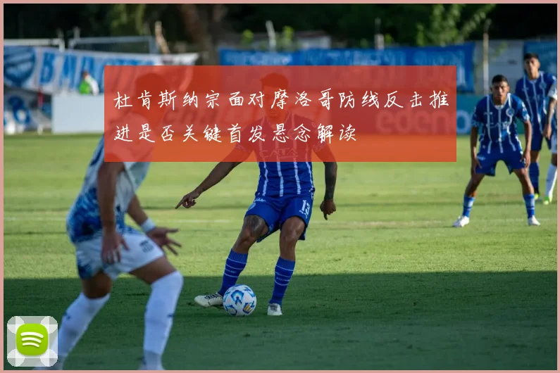 杜肯斯纳宗面对摩洛哥防线反击推进是否关键首发悬念解读