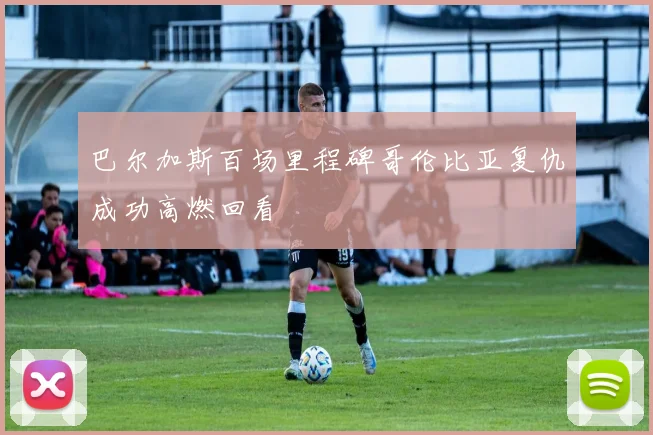 巴尔加斯百场里程碑哥伦比亚复仇成功高燃回看