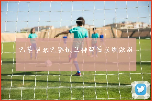 巴萨毕尔巴鄂铁卫神解围点燃欧冠