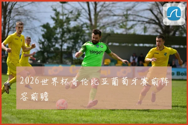 2026世界杯哥伦比亚葡萄牙赛前阵容前瞻