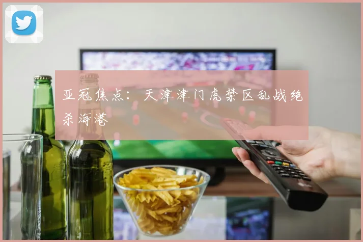 亚冠焦点：天津津门虎禁区乱战绝杀海港
