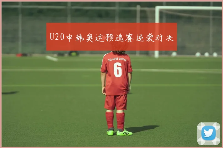 U20中韩奥运预选赛逆袭对决