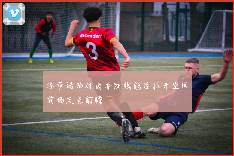 洛萨诺面对南非防线能否拉开空间前场支点前瞻