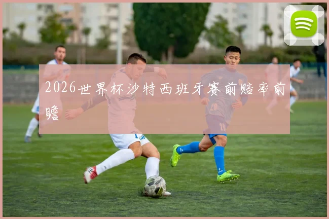 2026世界杯沙特西班牙赛前赔率前瞻