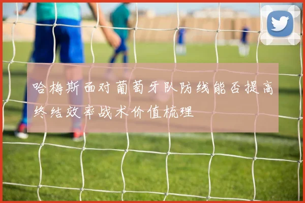 哈梅斯面对葡萄牙队防线能否提高终结效率战术价值梳理