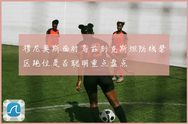 穆尼奥斯面对乌兹别克斯坦防线禁区跑位是否聪明重点盘点