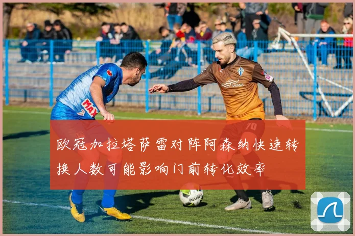 欧冠加拉塔萨雷对阵阿森纳快速转换人数可能影响门前转化效率