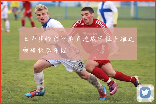 土耳其恰尔汗奥卢迎战巴拉圭推进线路状态评估