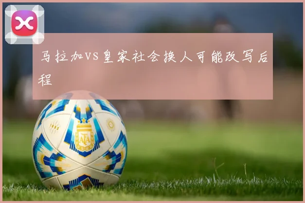 马拉加vs皇家社会换人可能改写后程