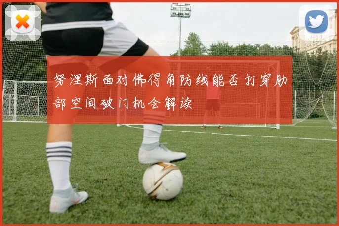 努涅斯面对佛得角防线能否打穿肋部空间破门机会解读