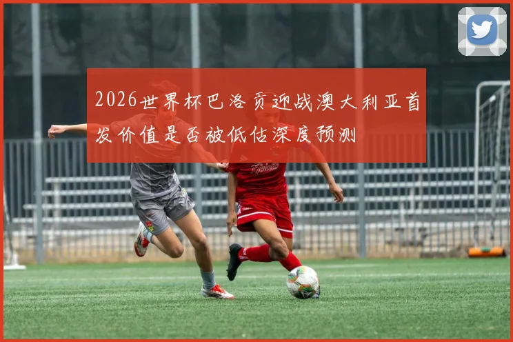 2026世界杯巴洛贡迎战澳大利亚首发价值是否被低估深度预测