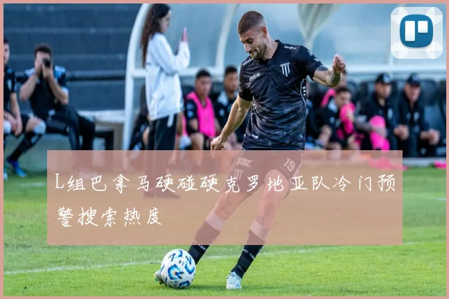 L组巴拿马硬碰硬克罗地亚队冷门预警搜索热度