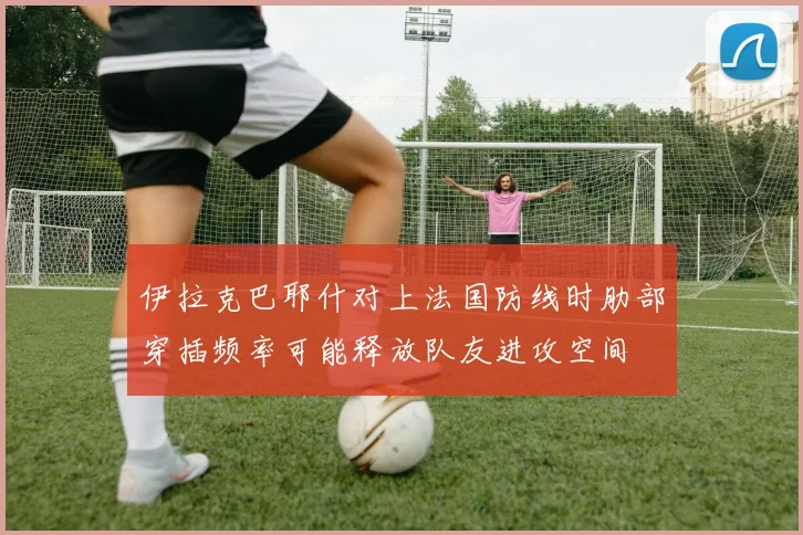 伊拉克巴耶什对上法国防线时肋部穿插频率可能释放队友进攻空间