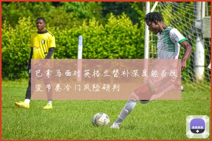 巴拿马面对英格兰替补深度能否改变节奏冷门风险研判