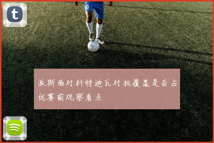 派斯面对科特迪瓦对抗覆盖是否占优赛前观察看点