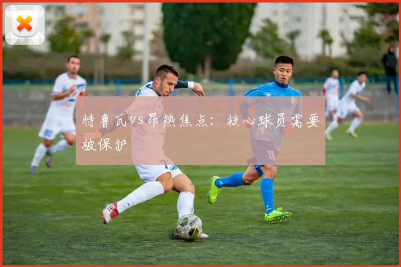 特鲁瓦vs昂热焦点：核心球员需要被保护