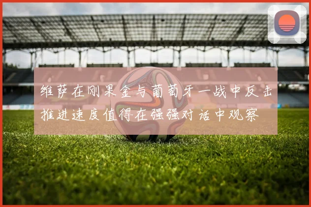 维萨在刚果金与葡萄牙一战中反击推进速度值得在强强对话中观察