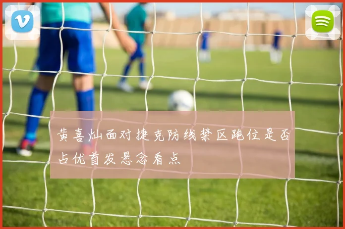 黄喜灿面对捷克防线禁区跑位是否占优首发悬念看点
