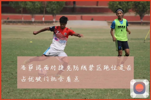 洛萨诺面对捷克防线禁区跑位是否占优破门机会看点