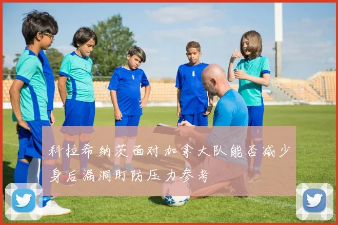 科拉希纳茨面对加拿大队能否减少身后漏洞盯防压力参考