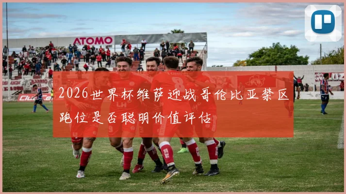 2026世界杯维萨迎战哥伦比亚禁区跑位是否聪明价值评估