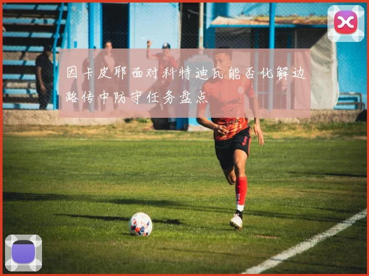 因卡皮耶面对科特迪瓦能否化解边路传中防守任务盘点