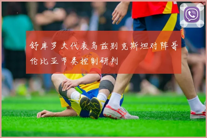 舒库罗夫代表乌兹别克斯坦对阵哥伦比亚节奏控制研判