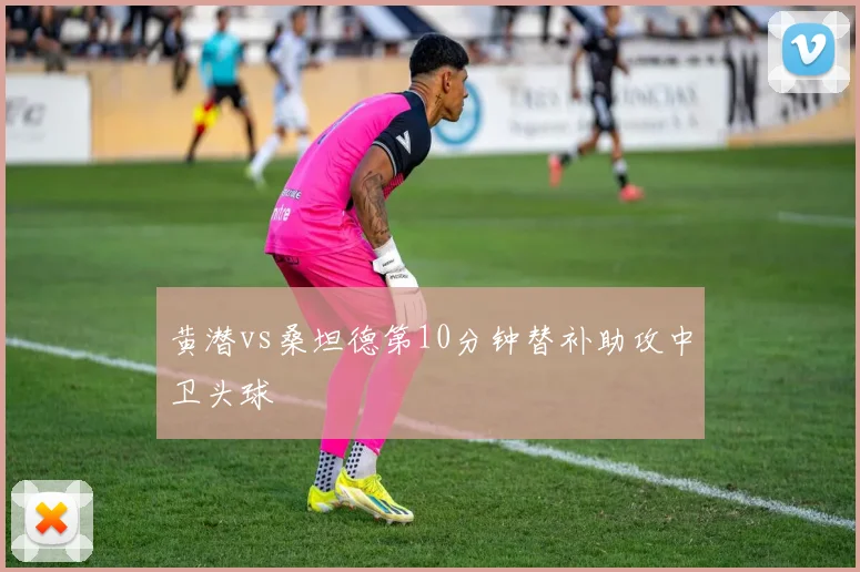 黄潜vs桑坦德第10分钟替补助攻中卫头球