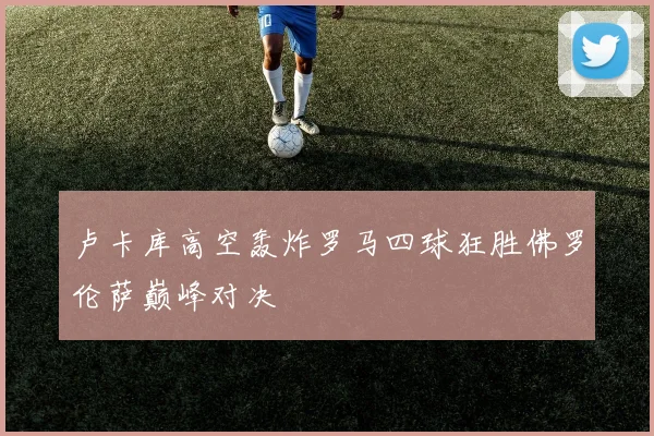 卢卡库高空轰炸罗马四球狂胜佛罗伦萨巅峰对决