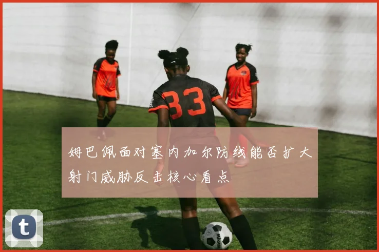姆巴佩面对塞内加尔防线能否扩大射门威胁反击核心看点