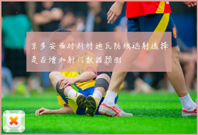 京多安面对科特迪瓦防线远射选择是否增加射门数据预测