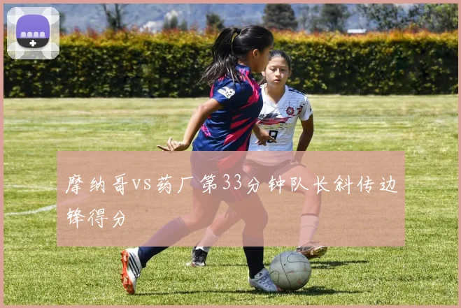 摩纳哥vs药厂第33分钟队长斜传边锋得分