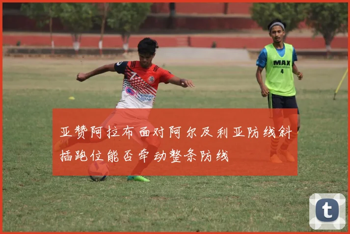 亚赞阿拉布面对阿尔及利亚防线斜插跑位能否牵动整条防线