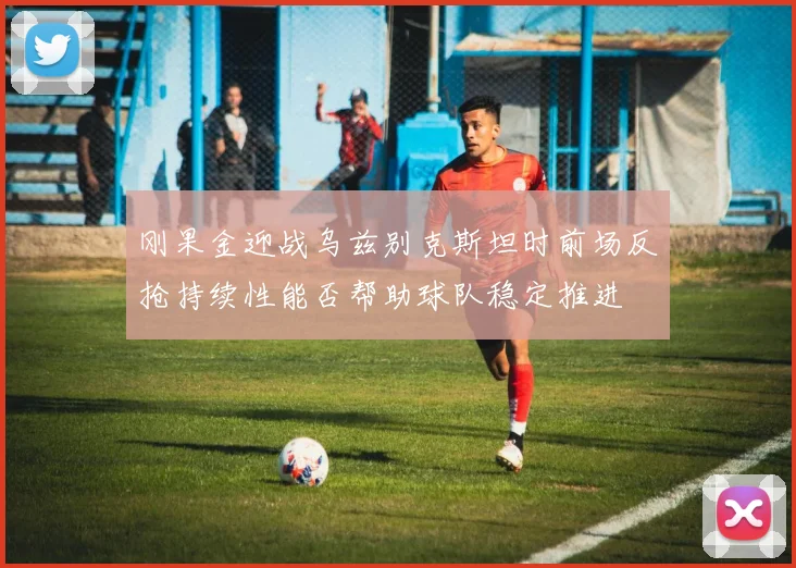 刚果金迎战乌兹别克斯坦时前场反抢持续性能否帮助球队稳定推进